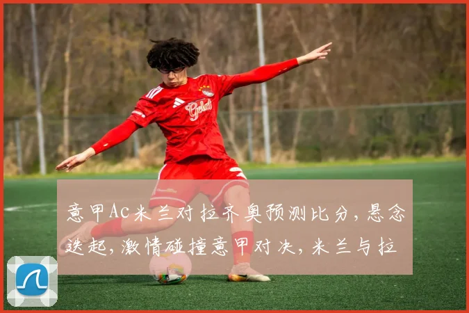 意甲Ac米兰对拉齐奥预测比分,悬念迭起,激情碰撞意甲对决,米兰与拉齐奥谁将笑傲江湖