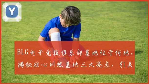 BLG电子竞技俱乐部基地位于何地，揭秘核心训练基地三大亮点，引关注