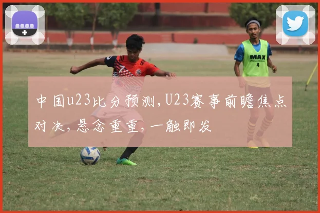 中国u23比分预测,U23赛事前瞻焦点对决,悬念重重,一触即发
