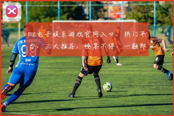 mg电子娱乐游戏官网入口，热门平台，三大推荐，畅享不停，一触即达，体验非凡
