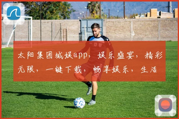 太阳集团城娱app，娱乐盛宴，精彩无限，一键下载，畅享娱乐，生活更精彩，三重福利等你来