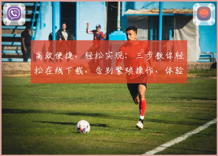 高效便捷，轻松实现：三步教你轻松在线下载，告别繁琐操作，体验无忧下载之旅